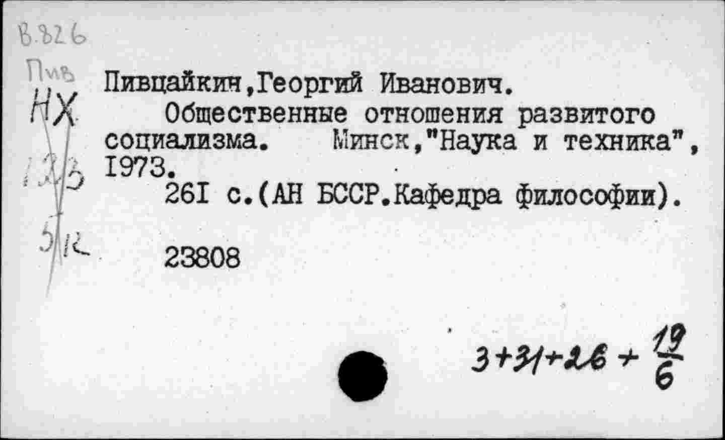 ﻿ш
П’лЪ
НХ-
4
Пивцайкин,Георгий Иванович.
Общественные отношения развитого социализма. Минск,"Наука и техника”, 1973.
261 с.(АН БССР.Кафедра философии).
23808
3